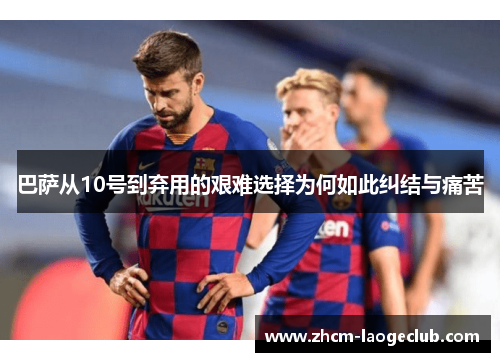 巴萨从10号到弃用的艰难选择为何如此纠结与痛苦