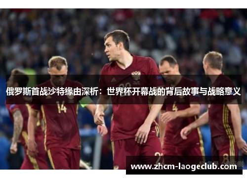 俄罗斯首战沙特缘由深析：世界杯开幕战的背后故事与战略意义