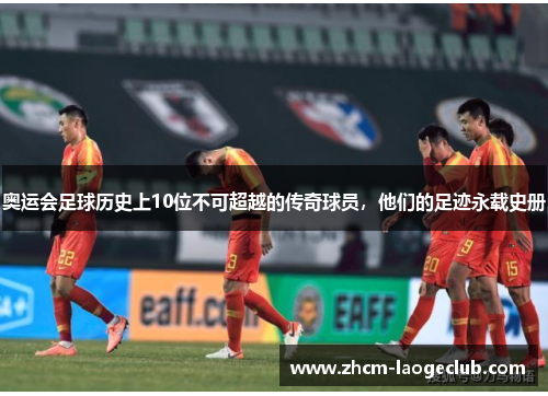 奥运会足球历史上10位不可超越的传奇球员，他们的足迹永载史册