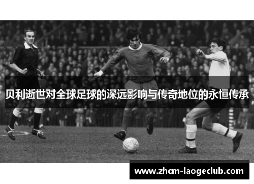 贝利逝世对全球足球的深远影响与传奇地位的永恒传承 贝利逝世对全球足球的深远影响与传奇地位的永恒传承