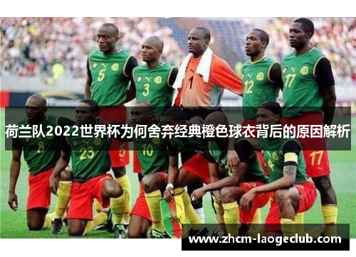 荷兰队2022世界杯为何舍弃经典橙色球衣背后的原因解析