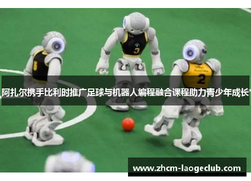 阿扎尔携手比利时推广足球与机器人编程融合课程助力青少年成长