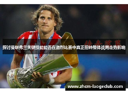 探讨曼联弗兰关键技能能否在激烈比赛中真正扭转整体战局走势影响 探讨曼联弗兰关键技能能否在激烈比赛中真正扭转整体战局走势影响