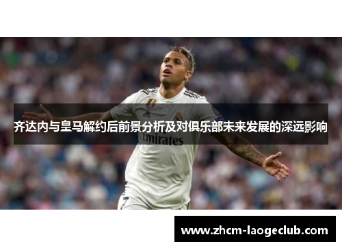 齐达内与皇马解约后前景分析及对俱乐部未来发展的深远影响