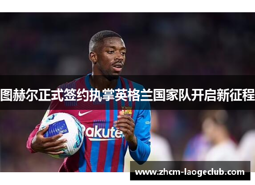 图赫尔正式签约执掌英格兰国家队开启新征程