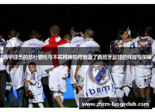 西甲球员的悲壮牺牲与不屈精神如何塑造了西班牙足球的辉煌与荣耀