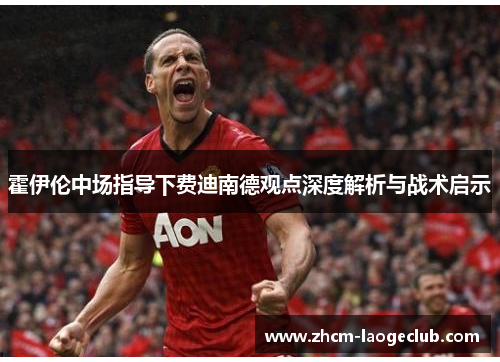 霍伊伦中场指导下费迪南德观点深度解析与战术启示 霍伊伦中场指导下费迪南德观点深度解析与战术启示