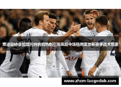 麦迪逊转会加盟托特纳姆热刺引发英超中场格局重塑新赛季战术想象 麦迪逊转会加盟托特纳姆热刺引发英超中场格局重塑新赛季战术想象