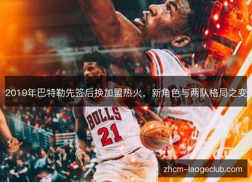 2019年巴特勒先签后换加盟热火,新角色与两队格局之变 2019年巴特勒先签后换加盟热火,新角色与两队格局之变